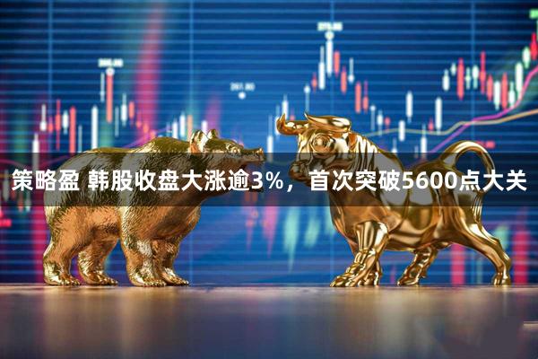 策略盈 韩股收盘大涨逾3%，首次突破5600点大关