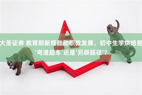 大圣证券 教育部新规鼓励职教发展，初中生学烘焙是‘弯道超车’还是‘另辟蹊径’？