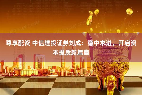 尊享配资 中信建投证券刘成：稳中求进，开启资本提质新篇章