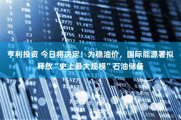 亨利投资 今日将决定！为稳油价，国际能源署拟释放“史上最大规模”石油储备
