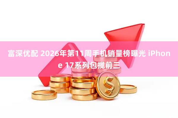 富深优配 2026年第11周手机销量榜曝光 iPhone 17系列包揽前三
