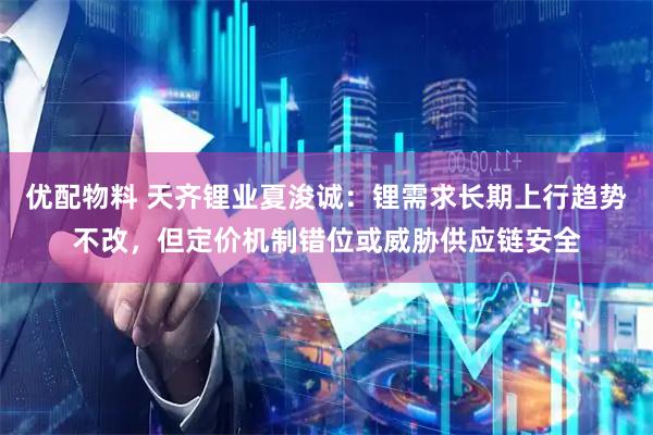 优配物料 天齐锂业夏浚诚：锂需求长期上行趋势不改，但定价机制错位或威胁供应链安全