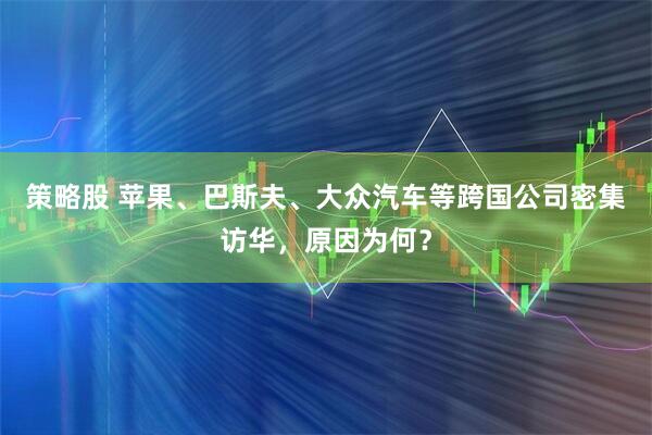 策略股 苹果、巴斯夫、大众汽车等跨国公司密集访华，原因为何？