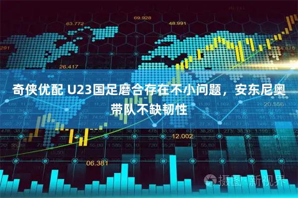 奇侠优配 U23国足磨合存在不小问题，安东尼奥带队不缺韧性