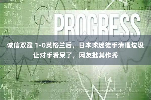 诚信双盈 1-0英格兰后，日本球迷徒手清理垃圾让对手看呆了，网友批其作秀