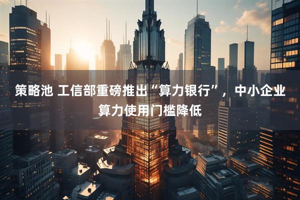 策略池 工信部重磅推出“算力银行”，中小企业算力使用门槛降低