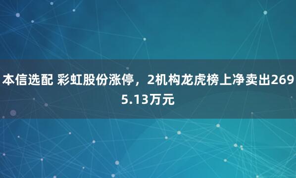 本信选配 彩虹股份涨停，2机构龙虎榜上净卖出2695.13万元
