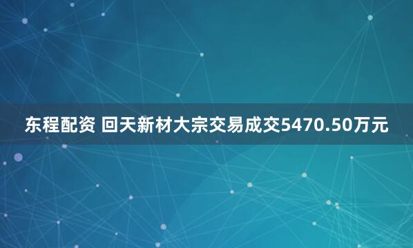 东程配资 回天新材大宗交易成交5470.50万元