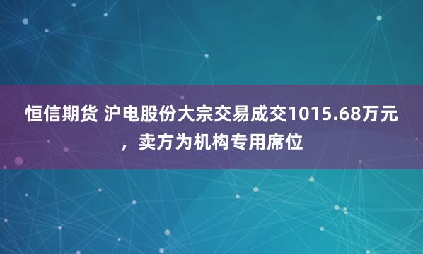 恒信期货 沪电股份大宗交易成交1015.68万元，卖方为机构专用席位