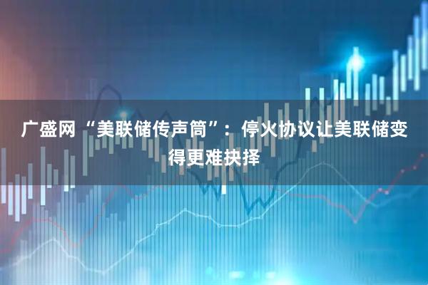 广盛网 “美联储传声筒”：停火协议让美联储变得更难抉择