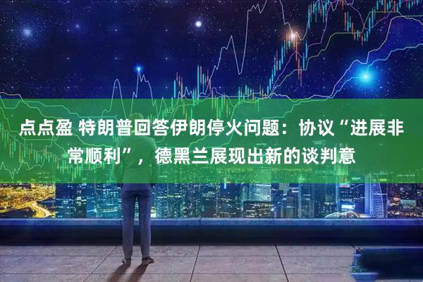点点盈 特朗普回答伊朗停火问题：协议“进展非常顺利”，德黑兰展现出新的谈判意