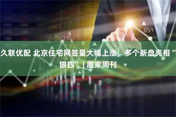 久联优配 北京住宅网签量大幅上涨，多个新盘亮相“银四” | 凰家周刊