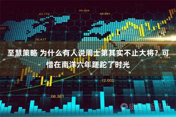 至慧策略 为什么有人说周士第其实不止大将？可惜在南洋六年蹉跎了时光