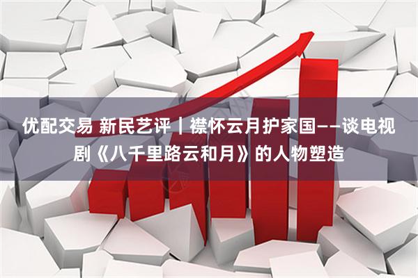 优配交易 新民艺评｜襟怀云月护家国——谈电视剧《八千里路云和月》的人物塑造