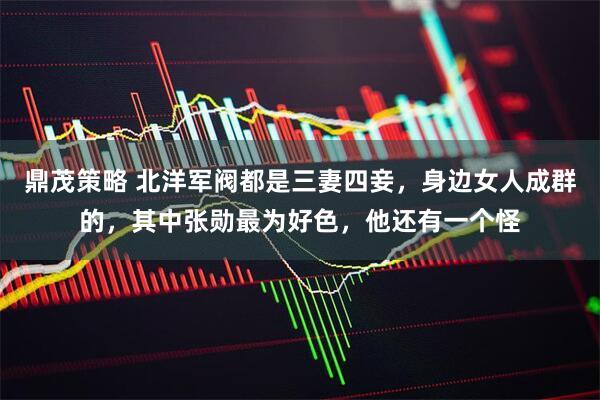 鼎茂策略 北洋军阀都是三妻四妾，身边女人成群的，其中张勋最为好色，他还有一个怪