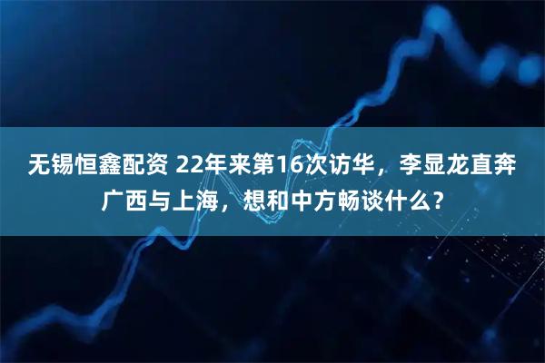 无锡恒鑫配资 22年来第16次访华，李显龙直奔广西与上海，想和中方畅谈什么？