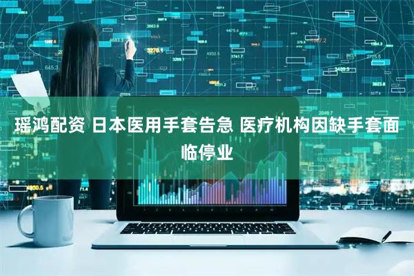 瑶鸿配资 日本医用手套告急 医疗机构因缺手套面临停业