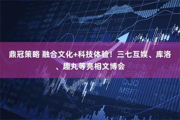 鼎冠策略 融合文化+科技体验！三七互娱、库洛、趣丸等亮相文博会