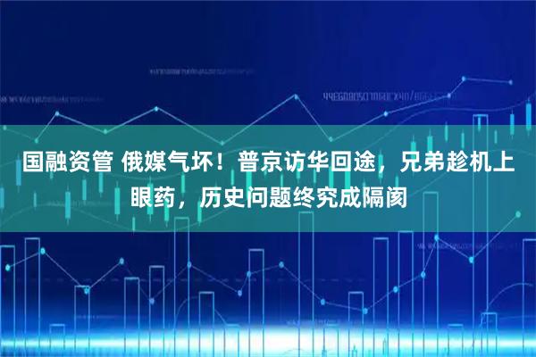 国融资管 俄媒气坏！普京访华回途，兄弟趁机上眼药，历史问题终究成隔阂