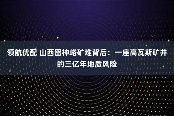 领航优配 山西留神峪矿难背后：一座高瓦斯矿井的三亿年地质风险