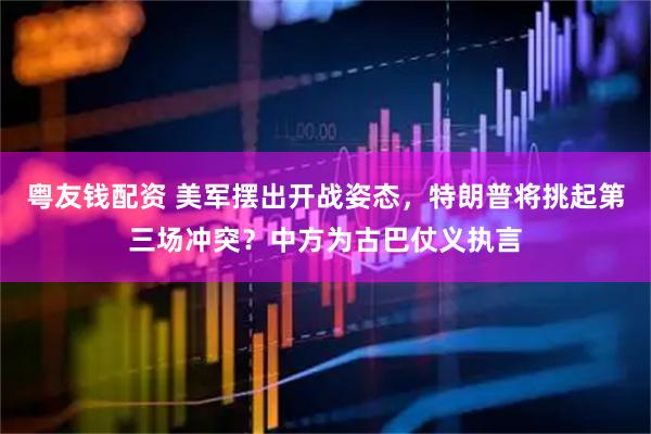 粤友钱配资 美军摆出开战姿态，特朗普将挑起第三场冲突？中方为古巴仗义执言