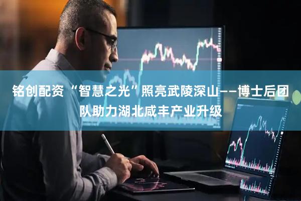 铭创配资 “智慧之光”照亮武陵深山——博士后团队助力湖北咸丰产业升级