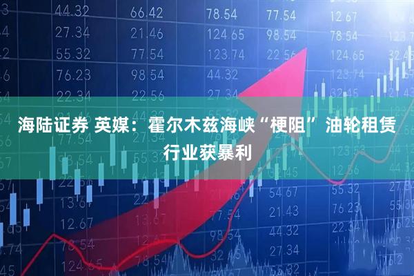 海陆证券 英媒：霍尔木兹海峡“梗阻” 油轮租赁行业获暴利