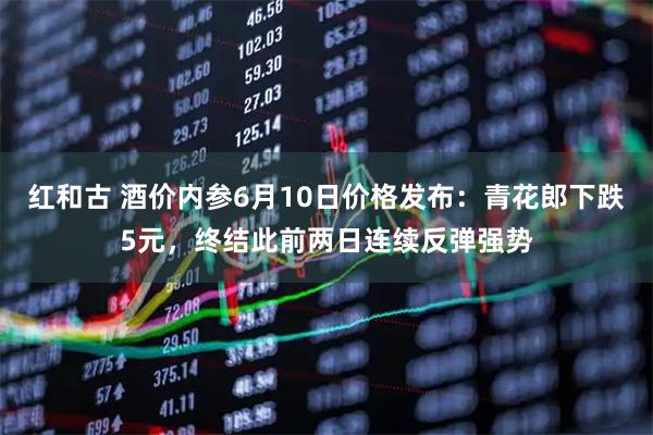 红和古 酒价内参6月10日价格发布：青花郎下跌5元，终结此前两日连续反弹强势