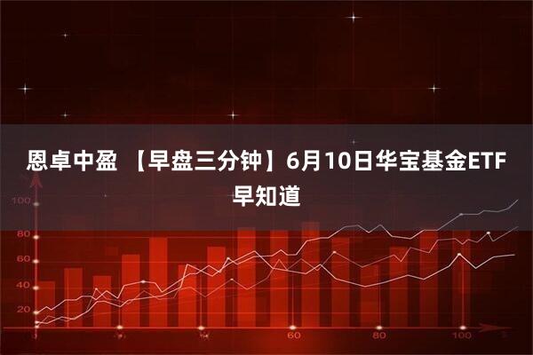 恩卓中盈 【早盘三分钟】6月10日华宝基金ETF早知道