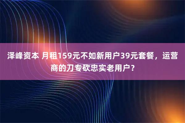 泽峰资本 月租159元不如新用户39元套餐，运营商的刀专砍忠实老用户？