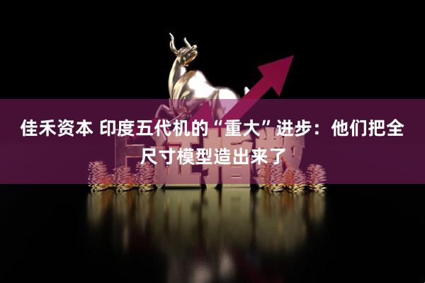 佳禾资本 印度五代机的“重大”进步：他们把全尺寸模型造出来了