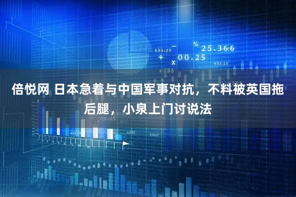 倍悦网 日本急着与中国军事对抗，不料被英国拖后腿，小泉上门讨说法