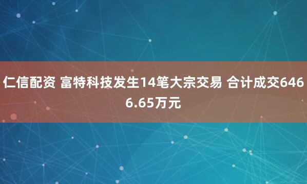 仁信配资 富特科技发生14笔大宗交易 合计成交6466.65万元