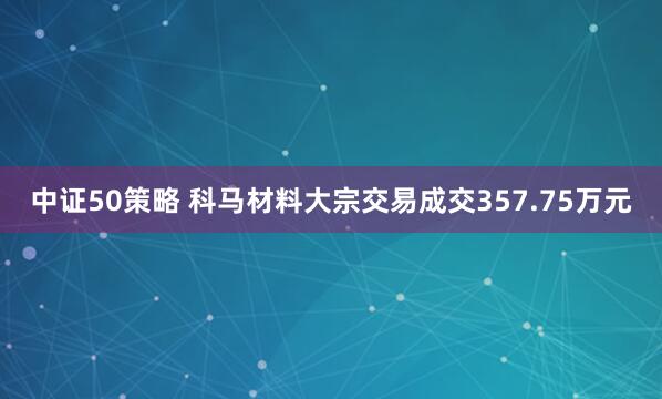 中证50策略 科马材料大宗交易成交357.75万元