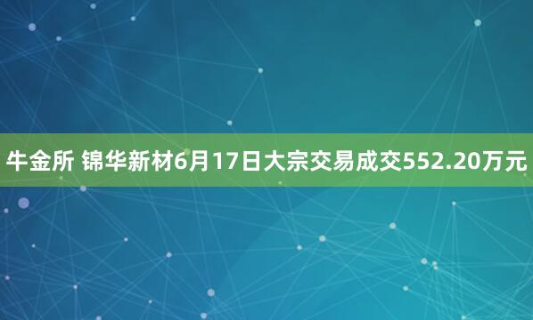 牛金所 锦华新材6月17日大宗交易成交552.20万元