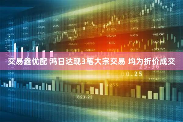 交易鑫优配 鸿日达现3笔大宗交易 均为折价成交