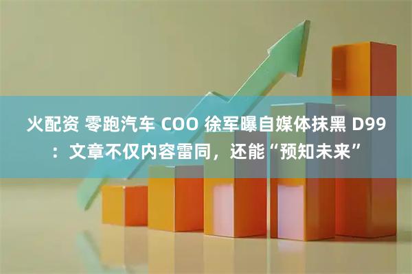 火配资 零跑汽车 COO 徐军曝自媒体抹黑 D99：文章不仅内容雷同，还能“预知未来”