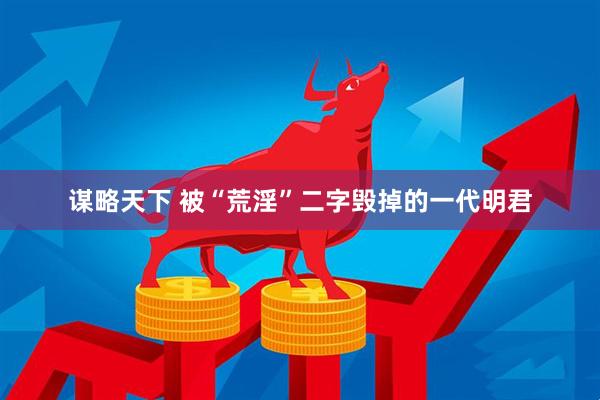 谋略天下 被“荒淫”二字毁掉的一代明君