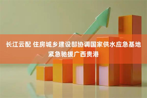 长江云配 住房城乡建设部协调国家供水应急基地紧急驰援广西贵港