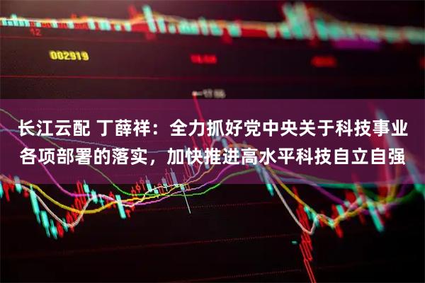 长江云配 丁薛祥:全力抓好党中央关于科技事业各项部署的落实,加快推进高水平科技自立自强