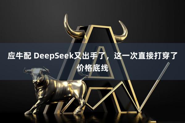应牛配 DeepSeek又出手了,这一次直接打穿了价格底线