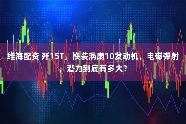 维海配资 歼15T，换装涡扇10发动机，电磁弹射，潜力到底有多大？