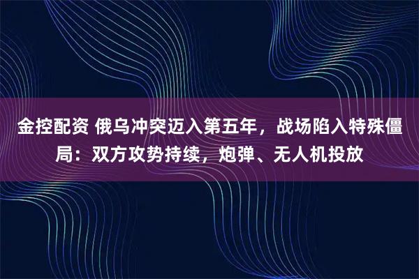 金控配资 俄乌冲突迈入第五年，战场陷入特殊僵局：双方攻势持续，炮弹、无人机投放