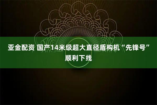 亚金配资 国产14米级超大直径盾构机“先锋号”顺利下线