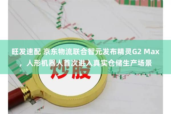 旺发速配 京东物流联合智元发布精灵G2 Max，人形机器人首次进入真实仓储生产场景