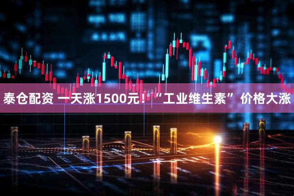 泰仓配资 一天涨1500元！“工业维生素” 价格大涨
