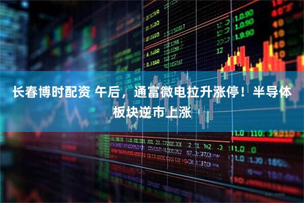 长春博时配资 午后，通富微电拉升涨停！半导体板块逆市上涨