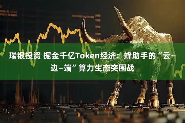 瑞银投资 掘金千亿Token经济：蜂助手的“云—边—端”算力生态突围战