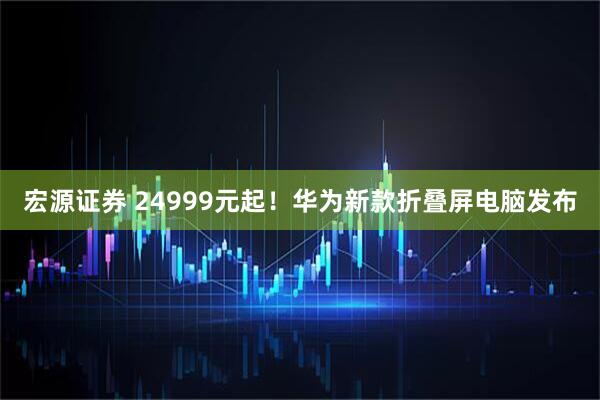 宏源证券 24999元起！华为新款折叠屏电脑发布