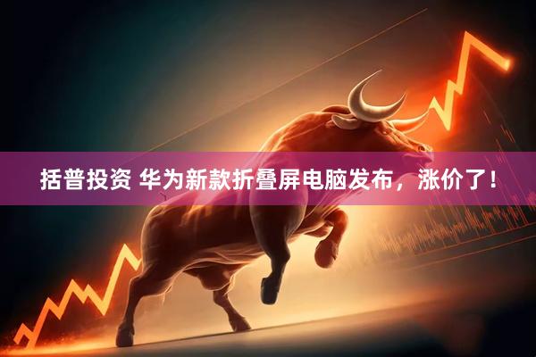 括普投资 华为新款折叠屏电脑发布，涨价了！